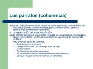 Los párrafos (coherencia) Así pues, al elaborar un texto, debemos tener en cuenta qué variedad de discurso y género vamos a utilizar, pero también cómo vamos a construir los enunciados y párrafos. La organización del texto: los párrafos. Cada párrafo constituye una unidad formada por enunciados relacionados con el mismo tema. Su función es delimitar las partes de que consta un tema. Hay diversos tipos de párrafos: De introducción a un tema De ejemplificación: proponen ejemplos de algo. De conclusión. En los que se describe un espacio. En los que se cuentan hechos que tienen relación entre sí. Los que incluyen la intervención de un personaje. 