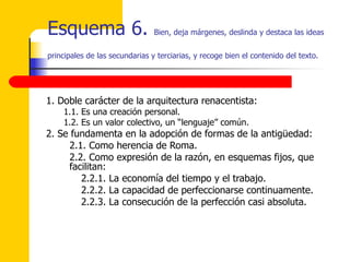 Esquema 6.  Bien, deja márgenes, deslinda y destaca las ideas principales de las secundarias y terciarias, y recoge bien el contenido del texto.   1. Doble carácter de la arquitectura renacentista: 1.1. Es una creación personal.  1.2. Es un valor colectivo, un “lenguaje” común. 2. Se fundamenta en la adopción de formas de la antigüedad: 2.1. Como herencia de Roma.  2.2. Como expresión de la razón, en esquemas fijos, que facilitan: 2.2.1. La economía del tiempo y el trabajo. 2.2.2. La capacidad de perfeccionarse continuamente.  2.2.3. La consecución de la perfección casi absoluta.  