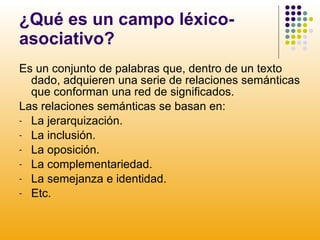 ¿Qué es un campo léxico-asociativo? Es un conjunto de palabras que, dentro de un texto dado, adquieren una serie de relaciones semánticas que conforman una red de significados.  Las relaciones semánticas se basan en: La jerarquización. La inclusión. La oposición. La complementariedad. La semejanza e identidad. Etc. 
