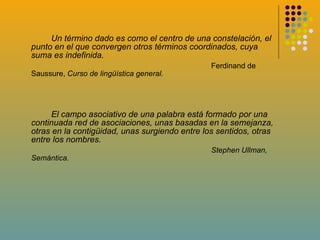 Un término dado es como el centro de una constelación, el punto en el que convergen otros términos coordinados, cuya suma es indefinida. Ferdinand de Saussure,  Curso de lingüística general. El campo asociativo de una palabra está formado por una continuada red de asociaciones, unas basadas en la semejanza, otras en la contigüidad, unas surgiendo entre los sentidos, otras entre los nombres. Stephen Ullman, Semántica.  