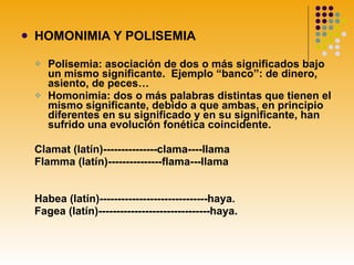 HOMONIMIA Y POLISEMIA Polisemia: asociación de dos o más significados bajo un mismo significante.  Ejemplo “banco”: de dinero, asiento, de peces… Homonimia: dos o más palabras distintas que tienen el mismo significante, debido a que ambas, en principio diferentes en su significado y en su significante, han sufrido una evolución fonética coincidente.  Clamat (latín)---------------clama----llama Flamma (latín)---------------flama---llama Habea (latín)------------------------------haya. Fagea (latín)-------------------------------haya. 