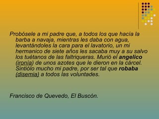 Probósele a mi padre que, a todos los que hacía la barba a navaja, mientras les daba con agua, levantándoles la cara para el lavatorio, un mi hermanico de siete años les sacaba muy a su salvo los tuétanos de las faltriqueras. Murió el  angelico  ( ironía ) de unos azotes que le dieron en la cárcel. Sintiólo mucho mi padre, por ser tal que  robaba  (disemia)  a todos las voluntades. Francisco de Quevedo, El Buscón.  