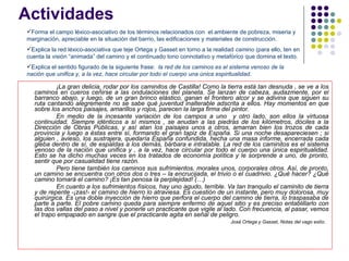 Actividades  ¡La gran delicia, rodar por los caminitos de Castilla! Como la tierra está tan desnuda , se ve a los caminos en cueros ceñirse a las ondulaciones del planeta. Se lanzan de cabeza, audazmente, por el barranco abajo, y luego, de un gran brinco elástico, ganan el frontero alcor y se adivina que siguen su ruta cantando alegremente no se sabe qué juventud inalterable adscrita a ellos. Hay momentos en que sobre los anchos paisajes, amarillos y rojos, parecen la larga firma del pintor. En medio de la incesante variación de los campos a uno  y otro lado, son ellos la virtuosa continuidad. Siempre idénticos a sí mismos , se anudan a las piedras de los kilómetros, dóciles a la Dirección de Obras Públicas, y así atan los paisajes unos a otros, amarran bien los trozos de cada provincia y luego a éstas entre sí, formando el gran tapiz de España. Si una noche desapareciesen ; si alguien , avieso, los sustrajera, quedaría España confundida, hecha una masa informe, encerrada cada gleba dentro de sí, de espaldas a los demás, bárbara e intratable. La red de los caminitos es el sistema venoso de la nación que unifica y , a la vez, hace circular por todo el cuerpo una única espiritualidad. Esto se ha dicho muchas veces en los tratados de economía política y le sorprende a uno, de pronto, sentir que por casualidad tiene razón. Pero tiene también los caminos sus sufrimientos, morales unos, corporales otros. Así, de pronto, un camino se encuentra con otros dos o tres – la encrucijada, el trivio o el cuadrivio. ¿Qué hacer? ¿Qué camino tomará el camino? ¡Es tan penosa la perplejidad! (…) En cuanto a los sufrimientos físicos, hay uno agudo, terrible. Va tan tranquilo el caminito de tierra y de repente -¡zas!- el camino de hierro lo atraviesa. Es cuestión de un instante, pero muy dolorosa, muy quirúrgica. Es una doble inyección de hierro que perfora el cuerpo del camino de tierra, lo traspasaba de parte a parte. El pobre camino queda para siempre enfermo de aquel sitio y es preciso entablillarlo con las dos vallas del paso a nivel y ponerle un practicante que vigile al lado. Con frecuencia, al pasar, vemos el trapo empapado en sangre que el practicante agita en señal de peligro.  José Ortega y Gasset, Notas del vago estío.  Forma el campo léxico-asociativo de los términos relacionados con  el ambiente de pobreza, miseria y marginación, apreciable en la situación del barrio, las edificaciones y materiales de construcción. Explica la red léxico-asociativa que teje Ortega y Gasset en torno a la realidad  camino  (para ello, ten en cuenta la visión “animada” del camino y el continuado tono connotativo y metafórico que domina el texto.  Explica el sentido figurado de la siguiente frase:  la red de los caminos es el sistema venoso de la nación que unifica y, a la vez, hace circular por todo el cuerpo una única espiritualidad. 