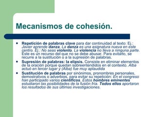 Mecanismos de cohesión. Repetición de palabras clave  para dar continuidad al texto: Ej.:  Javier aprende  danza . La  danza  es una asignatura nueva en este centro. Ej.: No seas  violento . La  violencia  no lleva a ninguna parte.  Éste es un recurso del que no se debe abusar. Para evitarlo, se recurre a la sustitución o a la supresión de palabras. Supresión de palabras: la elipsis.  Consiste   en eliminar elementos de la oración porque quedan sobreentendidos en el contexto.  Alba actuó en tercer lugar y (Alba) fue muy aplaudida Sustitución de palabras  por sinónimos, pronombres personales, demostrativos o adverbios, para evitar su repetición:  En el congreso han participado varios  científicos . Estos  hombres eminentes  estudiaron las posibilidades de la fusión fría.  Todos ellos  aportaron los resultados de sus últimas investigaciones. 
