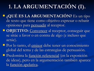 1. LA ARGUMENTACIÓN (I). ¿QUÉ ES LA ARGUMENTACIÓN?  Es un tipo de texto que tiene como objetivo expresar o rebatir opiniones para  persuadir  al receptor. OBJETIVO:  Convencer  al receptor, conseguir que se sitúe a favor o en contra de algo (e incluso que actúe). Por lo tanto, el  emisor  debe tener un conocimiento global del tema y de las estrategias de persuasión. Predomina la  función referencial  (en la exposición de ideas), pero en la argumentación también aparece la  función apelativa . 