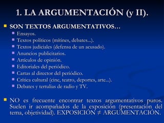 1. LA ARGUMENTACIÓN (y II). SON TEXTOS ARGUMENTATIVOS… Ensayos. Textos políticos (mítines, debates...). Textos judiciales (defensa de un acusado). Anuncios publicitarios. Artículos de opinión. Editoriales del periódico. Cartas al director del periódico. Crítica cultural (cine, teatro, deportes, arte...). Debates y tertulias de radio y TV. NO es frecuente encontrar textos argumentativos puros. Suelen ir acompañados de la exposición (presentación del tema, objetividad). EXPOSICIÓN ≠ ARGUMENTACIÓN. 