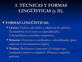 3. TÉCNICAS Y FORMAS LINGÜÍSTICAS (y II). FORMAS LINGÜÍSTICAS: Léxico:  Verbos, adverbios y adjetivos de opinión. Tecnicismos (si el texto es especializado). Coloquialismos con fines expresivos. Sintaxis:  Oraciones coordinadas y subordinadas (para expresar el razonamiento lógico). Verbos:  Predomina el presente (el tiempo que comparten emisor y receptor). Primera y segunda persona. 