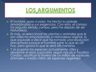    El hombre, paso a paso, ha hecho su paisaje,
    amoldándolo a sus exigencias. Con esto, el campo
    ha seguido siendo campo, pero ha dejado de ser
    Naturaleza.
   Es más, al seleccionar las plantas y animales que le
    son útiles ha empobrecido la Naturaleza original, lo
    que equivale a decir que ha tomado una resolución
    precipitada porque el hombre sabe lo que es útil
    hoy, pero ignora lo que le será útil mañana.
   Y al aceptar las especies actualmente útiles y
    desdeñar el resto supondría, según nos dice Faustino
    Cordón, sacrificar la friolera de un millón de especies
    animales y medio millón de especies vegetales.
 