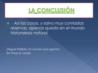      Así las cosas, y salvo muy contadas
    reservas, apenas queda en el mundo
    Naturaleza natural.


(Miguel Delibes: Un mundo que agoniza
Ed. Plaza & Janés)
 