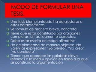    Una tesis bien planteada ha de ajustarse a
    estas características:
   Se formula de manera breve, concreta.
   Tiene que estar constituida por oraciones
    completas, sintácticamente correctas.
   Debe estar escrita en modo afirmativo.
   Ha de plantearse de manera objetiva. No
    valen las expresiones “yo pienso”, “yo creo”,
    “yo considero”.
   Tienen que aparecer las palabras clave
    referidas a la idea u opinión en torno a la que
    se construirá la argumentación
 