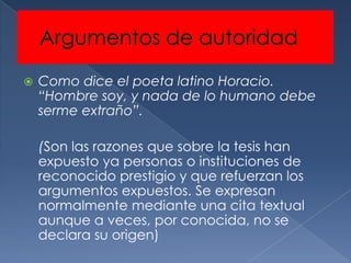    Como dice el poeta latino Horacio.
    “Hombre soy, y nada de lo humano debe
    serme extraño”.

    (Son las razones que sobre la tesis han
    expuesto ya personas o instituciones de
    reconocido prestigio y que refuerzan los
    argumentos expuestos. Se expresan
    normalmente mediante una cita textual
    aunque a veces, por conocida, no se
    declara su origen)
 