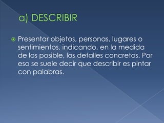    Presentar objetos, personas, lugares o
    sentimientos, indicando, en la medida
    de los posible, los detalles concretos. Por
    eso se suele decir que describir es pintar
    con palabras.
 