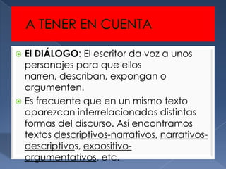  El DIÁLOGO: El escritor da voz a unos
  personajes para que ellos
  narren, describan, expongan o
  argumenten.
 Es frecuente que en un mismo texto
  aparezcan interrelacionadas distintas
  formas del discurso. Así encontramos
  textos descriptivos-narrativos, narrativos-
  descriptivos, expositivo-
  argumentativos, etc.
 