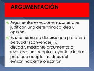  Argumentar es exponer razones que
  justifican una determinada idea u
  opinión.
 Es una forma de discurso que pretende
  persuadir (convencer), o
  disuadir, mediante argumentos o
  razones a un receptor –oyente o lector-
  para que acepte las ideas del
  emisor, hablante o escritor.
 