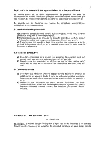 Importancia de los conectores argumentativos en el texto académico
La función básica de los textos argumentativos es presentar una serie de
informaciones de manera convincente para guiar al lector hacia las conclusiones que
nos interesan. Es imprescindible por ello relacionar las secuencias textuales entre sí.
De acuerdo con las funciones que realizan los conectores argumentativos,
distinguiremos tres grupos distintos:
I. Conectores contraargumentativos
a) Expresiones conectivas como aunque, a pesar de (que), pese a (que) y si bien
(de las que aunque es el conector prototípico).
b) Conectores como pero, sin embargo, no obstante, ahora bien, con todo, aun así
o de todas formas (pero es el representante paradigmático de este grupo).
c) Grupo formado por conectores tales como mientras que, en cambio y por lo
contrario (básicamente modifican en el segundo miembro algún aspecto de lo
formulado en el primero)
II. Conectores consecutivos
a) Conectores integrados en la oración (que presentan la conjunción que): así
que, de modo que, de manera que, por lo que, de ahí que, etc.
b) Conectores de tipo parentético: por ello/eso, por ese/ tal/ dicho motivo/ razón/
causa, por (lo) tanto, en consecuencia, por consiguiente, por ende, pues, así
pues.
III. Conectores aditivos
a) Conectores que introducen un nuevo aspecto o punto de vista del tema que se
está tratando sin valorarlo desde el punto de vista argumentativo: asimismo,
igualmente, de igual/ mismo modo, por otra parte, por otro lado, por su parte, a
su vez.
b) Conectores que introducen un nuevo aspecto informativo del tema,
presentándolo como más fuerte desde el punto de vista argumentativo que los
aspectos anteriores: además, encima, por añadidura, por demás, incluso,
inclusive.
EJEMPLO DE TEXTO ARGUMENTATIVO
EL SPANGLISH
El spanglish, el híbrido callejero de español e inglés que se ha extendido a los debates
televisivos entre hispanos y las campañas de publicidad, constituye un grave peligro para la
7
 
