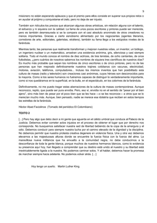 misionero no están esperando aplausos y que el premio para ellos consiste en superar sus propios retos o
en ayudar al prójimo y conquistarse el cielo, pero no deja de ser injusto.
También son ridículos los precios que alcanzan algunas obras artísticas, sin relación alguna con el talento,
el esfuerzo y ni siquiera con la calidad. La fama de unos pocos escritores y pintores puede ser merecida,
pero es también desmesurada si se la compara con el casi absoluto anonimato de otros creadores no
menos importantes. Gracias a cierto esnobismo alimentado por los negociantes (agentes literarios,
corredores de arte, editoriales, galeristas, etcétera), también su fama llega a los estúpidos niveles de la
farándula.
Mientras tanto, las personas que realmente transforman y mejoran nuestras vidas, un inventor, un biólogo,
un ingeniero nuclear o un matemático, arrastran una existencia anónima, gris, silenciosa y casi siempre
solitaria. Todo el mundo conoce el nombre de diez actrices, de tres tenistas, de ocho cantantes, de once
futbolistas, ¿pero cuántos de nosotros sabemos los nombres de siquiera tres científicos de nuestros días?
Es mucho más probable que sepan los nombres de cinco escritores o de cinco pintores, pero no de las
personas que han mejorado definitivamente nuestros trajines cotidianos con vacunas, electricidad,
motores, aviación, teléfonos, computadores... Incluso los mismos inventos que han posibilitado esta
cultura de masas (radio y televisión) son creaciones casi anónimas, cuyos héroes son desconocidos para
la mayoría. Como si los seres humanos no fuéramos capaces de distinguir lo verdaderamente importante,
como si nos quedáramos en lo superficial, en la bulla, en el espectáculo, en los colorines de la farándula.
Definitivamente, no me puedo tragar estas aberraciones de la cultura de masas contemporánea. Aunque
reconozco, repito, que puede ser pura envidia. Pero, eso sí, envidia no en el sentido de “pesar por el bien
ajeno”, sino más bien de pesar por el poco bien que se les hace —o se les reconoce— a otros que se lo
merecían mucho más. Aunque, bien pensado, nadie se merece esa idolatría que reciben en estos tiempos
las estrellas de la farándula.
Héctor Abad Faciolince (Tomado del periódico El Colombiano)
TEXTO 2
[…] Pero hay algo que debo decir a mi gente que aguarda en el cálido umbral que conduce al Palacio de la
Justicia. Debemos evitar cometer actos injustos en el proceso de obtener el lugar que por derecho nos
corresponde. No busquemos satisfacer nuestra sed de libertad bebiendo de la copa de la amargura y el
odio. Debemos conducir para siempre nuestra lucha por el camino elevado de la dignidad y la disciplina.
No debemos permitir que nuestra protesta creativa degenere en violencia física. Una y otra vez debemos
elevarnos a las majestuosas alturas donde se encuentre la fuerza física con la fuerza del alma. La
maravillosa nueva militancia que ha envuelto a la comunidad negra, no debe conducirnos a la
desconfianza de toda la gente blanca, porque muchos de nuestros hermanos blancos, como lo evidencia
su presencia aquí hoy, han llegado a comprender que su destino está unido al nuestro y su libertad está
inextricablemente ligada a la nuestra. No podemos caminar solos. Y al hablar, debemos hacer la promesa
de marchar siempre hacia adelante. No podemos volver atrás. […]
Hoy tengo un sueño. Martin Luther King.
9
 