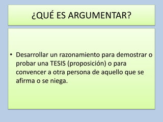 ¿QUÉ ES ARGUMENTAR?
• Desarrollar un razonamiento para demostrar o
probar una TESIS (proposición) o para
convencer a otra persona de aquello que se
afirma o se niega.