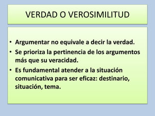 VERDAD O VEROSIMILITUD
• Argumentar no equivale a decir la verdad.
• Se prioriza la pertinencia de los argumentos
más que su veracidad.
• Es fundamental atender a la situación
comunicativa para ser eficaz: destinario,
situación, tema.