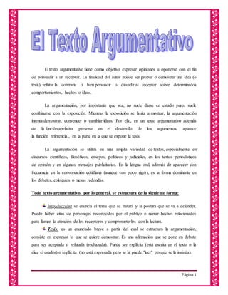 Página 1
El texto argumentativo tiene como objetivo expresar opiniones u oponerse con el fin
de persuadir a un receptor. La finalidad del autor puede ser probar o demostrar una idea (o
tesis), refutar la contraria o bien persuadir o disuadir al receptor sobre determinados
comportamientos, hechos o ideas.
La argumentación, por importante que sea, no suele darse en estado puro, suele
combinarse con la exposición. Mientras la exposición se limita a mostrar, la argumentación
intenta demostrar, convencer o cambiar ideas. Por ello, en un texto argumentativo además
de la función apelativa presente en el desarrollo de los argumentos, aparece
la función referencial, en la parte en la que se expone la tesis.
La argumentación se utiliza en una amplia variedad de textos, especialmente en
discursos científicos, filosóficos, ensayos, políticos y judiciales, en los textos periodísticos
de opinión y en algunos mensajes publicitarios. En la lengua oral, además de aparecer con
frecuencia en la conversación cotidiana (aunque con poco rigor), es la forma dominante en
los debates, coloquios o mesas redondas.
Todo texto argumentativo, por lo general, se estructura de la siguiente forma:
Introducción: se enuncia el tema que se tratará y la postura que se va a defender.
Puede haber citas de personajes reconocidos por el público o narrar hechos relacionados
para llamar la atención de los receptores y comprometerlos con la lectura.
Tesis: es un enunciado breve a partir del cual se estructura la argumentación,
consiste en expresar lo que se quiere demostrar. Es una afirmación que se pone en debate
para ser aceptada o refutada (rechazada). Puede ser explícita (está escrita en el texto o la
dice el orador) o implícita (no está expresada pero se la puede "leer" porque se la insinúa).
 