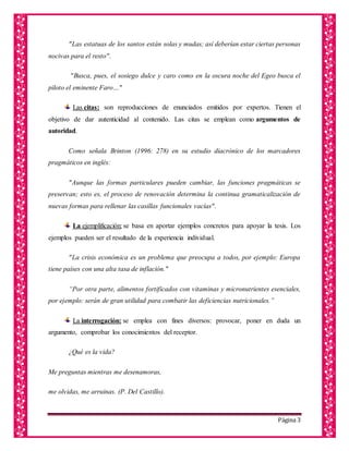 Página 3
"Las estatuas de los santos están solas y mudas; así deberían estar ciertas personas
nocivas para el resto".
"Busca, pues, el sosiego dulce y caro como en la oscura noche del Egeo busca el
piloto el eminente Faro…"
Las citas: son reproducciones de enunciados emitidos por expertos. Tienen el
objetivo de dar autenticidad al contenido. Las citas se emplean como argumentos de
autoridad.
Como señala Brinton (1996: 278) en su estudio diacrónico de los marcadores
pragmáticos en inglés:
"Aunque las formas particulares pueden cambiar, las funciones pragmáticas se
preservan; esto es, el proceso de renovación determina la continua gramaticalización de
nuevas formas para rellenar las casillas funcionales vacías".
La ejemplificación: se basa en aportar ejemplos concretos para apoyar la tesis. Los
ejemplos pueden ser el resultado de la experiencia individual.
"La crisis económica es un problema que preocupa a todos, por ejemplo: Europa
tiene países con una alta tasa de inflación."
“Por otra parte, alimentos fortificados con vitaminas y micronutrientes esenciales,
por ejemplo: serán de gran utilidad para combatir las deficiencias nutricionales.”
La interrogación: se emplea con fines diversos: provocar, poner en duda un
argumento, comprobar los conocimientos del receptor.
¿Qué es la vida?
Me preguntas mientras me desenamoras,
me olvidas, me arruinas. (P. Del Castillo).
 