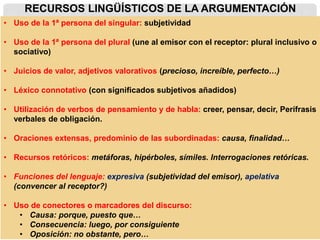 RECURSOS LINGÜÍSTICOS DE LA ARGUMENTACIÓN
• Uso de la 1ª persona del singular: subjetividad
• Uso de la 1ª persona del plural (une al emisor con el receptor: plural inclusivo o
sociativo)
• Juicios de valor, adjetivos valorativos (precioso, increíble, perfecto…)
• Léxico connotativo (con significados subjetivos añadidos)
• Utilización de verbos de pensamiento y de habla: creer, pensar, decir, Perífrasis
verbales de obligación.
• Oraciones extensas, predominio de las subordinadas: causa, finalidad…
• Recursos retóricos: metáforas, hipérboles, símiles. Interrogaciones retóricas.
• Funciones del lenguaje: expresiva (subjetividad del emisor), apelativa
(convencer al receptor?)
• Uso de conectores o marcadores del discurso:
• Causa: porque, puesto que…
• Consecuencia: luego, por consiguiente
• Oposición: no obstante, pero…
 