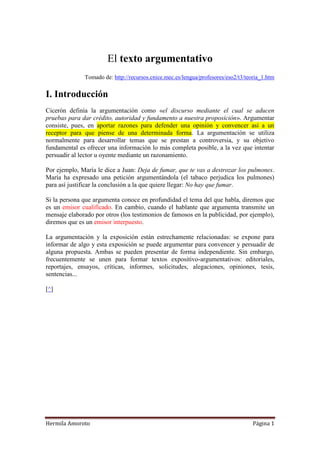 El texto argumentativo
              Tomado de: http://recursos.cnice.mec.es/lengua/profesores/eso2/t3/teoria_1.htm


I. Introducción
Cicerón definía la argumentación como «el discurso mediante el cual se aducen
pruebas para dar crédito, autoridad y fundamento a nuestra proposición». Argumentar
consiste, pues, en aportar razones para defender una opinión y convencer así a un
receptor para que piense de una determinada forma. La argumentación se utiliza
normalmente para desarrollar temas que se prestan a controversia, y su objetivo
fundamental es ofrecer una información lo más completa posible, a la vez que intentar
persuadir al lector u oyente mediante un razonamiento.

Por ejemplo, María le dice a Juan: Deja de fumar, que te vas a destrozar los pulmones.
María ha expresado una petición argumentándola (el tabaco perjudica los pulmones)
para así justificar la conclusión a la que quiere llegar: No hay que fumar.

Si la persona que argumenta conoce en profundidad el tema del que habla, diremos que
es un emisor cualificado. En cambio, cuando el hablante que argumenta transmite un
mensaje elaborado por otros (los testimonios de famosos en la publicidad, por ejemplo),
diremos que es un emisor interpuesto.

La argumentación y la exposición están estrechamente relacionadas: se expone para
informar de algo y esta exposición se puede argumentar para convencer y persuadir de
alguna propuesta. Ambas se pueden presentar de forma independiente. Sin embargo,
frecuentemente se unen para formar textos expositivo-argumentativos: editoriales,
reportajes, ensayos, críticas, informes, solicitudes, alegaciones, opiniones, tesis,
sentencias...

[^]




Hermila Amoroto                                                                    Página 1
 