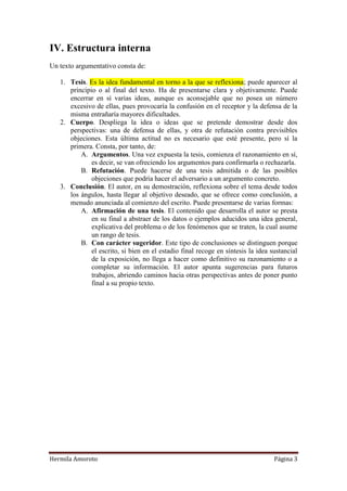IV. Estructura interna
Un texto argumentativo consta de:

   1. Tesis. Es la idea fundamental en torno a la que se reflexiona; puede aparecer al
      principio o al final del texto. Ha de presentarse clara y objetivamente. Puede
      encerrar en sí varias ideas, aunque es aconsejable que no posea un número
      excesivo de ellas, pues provocaría la confusión en el receptor y la defensa de la
      misma entrañaría mayores dificultades.
   2. Cuerpo. Despliega la idea o ideas que se pretende demostrar desde dos
      perspectivas: una de defensa de ellas, y otra de refutación contra previsibles
      objeciones. Esta última actitud no es necesario que esté presente, pero sí la
      primera. Consta, por tanto, de:
          A. Argumentos. Una vez expuesta la tesis, comienza el razonamiento en sí,
              es decir, se van ofreciendo los argumentos para confirmarla o rechazarla.
          B. Refutación. Puede hacerse de una tesis admitida o de las posibles
              objeciones que podría hacer el adversario a un argumento concreto.
   3. Conclusión. El autor, en su demostración, reflexiona sobre el tema desde todos
      los ángulos, hasta llegar al objetivo deseado, que se ofrece como conclusión, a
      menudo anunciada al comienzo del escrito. Puede presentarse de varias formas:
          A. Afirmación de una tesis. El contenido que desarrolla el autor se presta
              en su final a abstraer de los datos o ejemplos aducidos una idea general,
              explicativa del problema o de los fenómenos que se traten, la cual asume
              un rango de tesis.
          B. Con carácter sugeridor. Este tipo de conclusiones se distinguen porque
              el escrito, si bien en el estadio final recoge en síntesis la idea sustancial
              de la exposición, no llega a hacer como definitivo su razonamiento o a
              completar su información. El autor apunta sugerencias para futuros
              trabajos, abriendo caminos hacia otras perspectivas antes de poner punto
              final a su propio texto.




Hermila Amoroto                                                                   Página 3
 