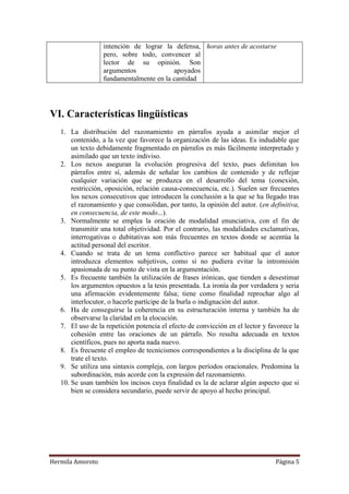 intención de lograr la defensa, horas antes de acostarse
                  pero, sobre todo, convencer al
                  lector de su opinión. Son
                  argumentos             apoyados
                  fundamentalmente en la cantidad




VI. Características lingüísticas
   1. La distribución del razonamiento en párrafos ayuda a asimilar mejor el
       contenido, a la vez que favorece la organización de las ideas. Es indudable que
       un texto debidamente fragmentado en párrafos es más fácilmente interpretado y
       asimilado que un texto indiviso.
   2. Los nexos aseguran la evolución progresiva del texto, pues delimitan los
       párrafos entre sí, además de señalar los cambios de contenido y de reflejar
       cualquier variación que se produzca en el desarrollo del tema (conexión,
       restricción, oposición, relación causa-consecuencia, etc.). Suelen ser frecuentes
       los nexos consecutivos que introducen la conclusión a la que se ha llegado tras
       el razonamiento y que consolidan, por tanto, la opinión del autor. (en definitiva,
       en consecuencia, de este modo...).
   3. Normalmente se emplea la oración de modalidad enunciativa, con el fin de
       transmitir una total objetividad. Por el contrario, las modalidades exclamativas,
       interrogativas o dubitativas son más frecuentes en textos donde se acentúa la
       actitud personal del escritor.
   4. Cuando se trata de un tema conflictivo parece ser habitual que el autor
       introduzca elementos subjetivos, como si no pudiera evitar la intromisión
       apasionada de su punto de vista en la argumentación.
   5. Es frecuente también la utilización de frases irónicas, que tienden a desestimar
       los argumentos opuestos a la tesis presentada. La ironía da por verdadera y seria
       una afirmación evidentemente falsa; tiene como finalidad reprochar algo al
       interlocutor, o hacerle partícipe de la burla o indignación del autor.
   6. Ha de conseguirse la coherencia en su estructuración interna y también ha de
       observarse la claridad en la elocución.
   7. El uso de la repetición potencia el efecto de convicción en el lector y favorece la
       cohesión entre las oraciones de un párrafo. No resulta adecuada en textos
       científicos, pues no aporta nada nuevo.
   8. Es frecuente el empleo de tecnicismos correspondientes a la disciplina de la que
       trate el texto.
   9. Se utiliza una sintaxis compleja, con largos períodos oracionales. Predomina la
       subordinación, más acorde con la expresión del razonamiento.
   10. Se usan también los incisos cuya finalidad es la de aclarar algún aspecto que si
       bien se considera secundario, puede servir de apoyo al hecho principal.




Hermila Amoroto                                                                 Página 5
 
