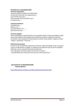 RECURSOS DE LA ARGUMENTACIÓN
Términos aseguradores
Recientes estudios científicos han demostrado...
Fuentes bien informadas han asegurado que.....
Es de sentido común que........
Todo el mundo está de acuerdo en que.....
Es evidente que......

Términos protectores
Probablemente.....
Algunos x son ......
La mayoría de los x son ........
Quizá sea cierto que.......

Términos sesgados
Restan objetividad a la argumentación y es aconsejable evitarlos siempre que podamos, dado
que muchas palabras están cargadas de connotaciones positivas o negativas en donde se
manifiestan nuestros prejuicios y estereotipos de carácter racista, político, religioso o sexista:
"negrito", izquierdoso", "feminista".......

Definiciones persuasivas.
Consiste en dar una definición especial para el término, objeto del diálogo, al que se le puede
asociar con algo positivo o negativo. En ninguno de los siguientes casos se da una verdadera
definición, sino una valoración disfrazada de definición:
"Los ordenadores son fieles amigos al servicio de sus dueños..."
"Los ordenadores son tiranos que envían al paro a miles de personas..."




LAS CLAVES DE LA ARGUMENTACIÓN.
      Anthony Weston.

http://elfilosofo.files.wordpress.com/2011/12/clavesargumentacion.pdf




Hermila Amoroto                                                                           Página 7
 