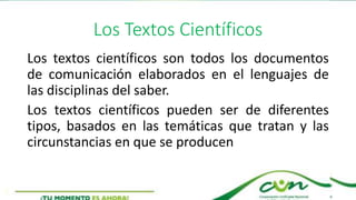 Los Textos Científicos
Los textos científicos son todos los documentos
de comunicación elaborados en el lenguajes de
las disciplinas del saber.
Los textos científicos pueden ser de diferentes
tipos, basados en las temáticas que tratan y las
circunstancias en que se producen