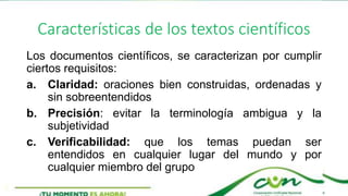 Características de los textos científicos
Los documentos científicos, se caracterizan por cumplir
ciertos requisitos:
a. Claridad: oraciones bien construidas, ordenadas y
sin sobreentendidos
b. Precisión: evitar la terminología ambigua y la
subjetividad
c. Verificabilidad: que los temas puedan ser
entendidos en cualquier lugar del mundo y por
cualquier miembro del grupo