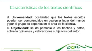 Características de los textos científicos
d. Universalidad: posibilidad que los textos escritos
puedan ser comprendidos en cualquier lugar del mundo
y por el grupo de expertos en el área de la ciencia.
e. Objetividad: se da primacía a los hechos y datos,
sobre la opiniones y valoraciones subjetivas del autor.