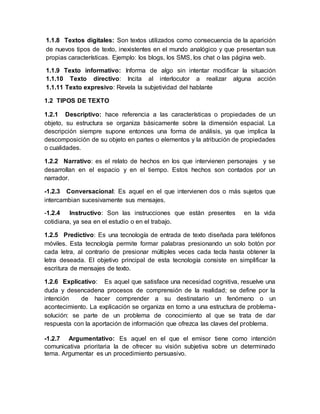 1.1.8 Textos digitales: Son textos utilizados como consecuencia de la aparición
de nuevos tipos de texto, inexistentes en el mundo analógico y que presentan sus
propias características. Ejemplo: los blogs, los SMS, los chat o las página web.
1.1.9 Texto informativo: Informa de algo sin intentar modificar la situación
1.1.10 Texto directivo: Incita al interlocutor a realizar alguna acción
1.1.11 Texto expresivo: Revela la subjetividad del hablante
1.2 TIPOS DE TEXTO
1.2.1 Descriptivo: hace referencia a las características o propiedades de un
objeto, su estructura se organiza básicamente sobre la dimensión espacial. La
descripción siempre supone entonces una forma de análisis, ya que implica la
descomposición de su objeto en partes o elementos y la atribución de propiedades
o cualidades.
1.2.2 Narrativo: es el relato de hechos en los que intervienen personajes y se
desarrollan en el espacio y en el tiempo. Estos hechos son contados por un
narrador.
-1.2.3 Conversacional: Es aquel en el que intervienen dos o más sujetos que
intercambian sucesivamente sus mensajes.
-1.2.4 Instructivo: Son las instrucciones que están presentes en la vida
cotidiana, ya sea en el estudio o en el trabajo.
1.2.5 Predictivo: Es una tecnología de entrada de texto diseñada para teléfonos
móviles. Esta tecnología permite formar palabras presionando un solo botón por
cada letra, al contrario de presionar múltiples veces cada tecla hasta obtener la
letra deseada. El objetivo principal de esta tecnología consiste en simplificar la
escritura de mensajes de texto.
1.2.6 Explicativo: Es aquel que satisface una necesidad cognitiva, resuelve una
duda y desencadena procesos de comprensión de la realidad; se define por la
intención de hacer comprender a su destinatario un fenómeno o un
acontecimiento. La explicación se organiza en torno a una estructura de problema-
solución: se parte de un problema de conocimiento al que se trata de dar
respuesta con la aportación de información que ofrezca las claves del problema.
-1.2.7 Argumentativo: Es aquel en el que el emisor tiene como intención
comunicativa prioritaria la de ofrecer su visión subjetiva sobre un determinado
tema. Argumentar es un procedimiento persuasivo.
 