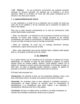 -1.2.8 Retórico: Es una producción comunicativa que pretende persuadir
mediante un discurso elocuente. Se distingue por su finalidad y su forma
expresiva; influye en el receptor, de modo que éste quede complacido por un
discurso o una idea que él expone.
1. 3 CARACTERÍSTICAS DE TEXTO
Lo que caracteriza a un texto no es su extensión, sino su unidad, de modo que
cada una de las palabras o de las oraciones que lo componen se explica en
función del conjunto.
Para que un texto funcione correctamente en un acto de comunicación, debe
cumplir determinadas condiciones:
- Debe ser adecuado a la situación en que se produce y al medio por el que se
transmite. El emisor debe construir su mensaje pensando en las distintas
circunstancias que rodean la comunicación: la intención que persigue, la persona
a la que se dirige, el canal por el que el mensaje se transmite...
- Debe ser coherente, de modo que no contenga información absurda,
contradictoria o ajena al tema del que se trata.
- Debe estar cohesionado, para que las distintas ideas y palabras estén ligadas
entre sí y el conjunto se perciba como una unidad.
2. EL ENSAYO
Es un género literario que se caracteriza por la propuesta y la defensa de un tema
determinado; se mantiene un punto de vista personal y subjetivo; se pueden
abordar temas de carácter político, histórico, social religioso, cultural, con el
objetivo de expresar la propia opinión del proponente. En el Ensayo se elige un
tema libre, se utiliza un lenguaje sencillo, coloquial y natural. Su objetivo es
persuadir y convencer al público respecto al tema que se menciona.
El Ensayo está compuesto por:
-Introducción: Se presenta el tema con sus respectivas hipótesis y tesis y una
frase relacionada al tema, de autoría de la persona que propone el Ensayo.
-Desarrollo: Se profundiza sobre la tesis utilizando la modalidad expositiva y
argumentativa, se eligen técnicas de escritura como la comparación, la
ejemplificación y la contrastación para hacer énfasis a las realidades o
características diferentes entre dos o más objetos.
-Conclusión: Se hace un análisis breve, se reafirma o se refuta la hipótesis; se
resumen las principales conclusiones del tema que se expone.
 