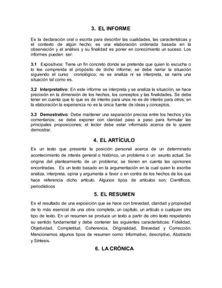 3. EL INFORME
Es la declaración oral o escrita para describir las cualidades, las características y
el contexto de algún hecho; es una elaboración ordenada basada en la
observación y el análisis y su finalidad es poner en conocimiento un suceso. Los
informes pueden ser:
3.1 Expositivos: Tiene un fin concreto donde se pretende que quien lo escucha o
lo lee comprenda el propósito de dicho informe; se debe narrar la situación
siguiendo el curso cronológico; no se analiza ni se interpreta, se narra una
situación tal como es.
3.2 Interpretativo: En este informe se interpreta y se analiza la situación, se hace
precisión en la dimensión de los hechos, los conceptos y las finalidades. Se debe
tener en cuenta que lo que es de interés para unos no es de interés para otros; en
la elaboración la experiencia no es la única fuente de ideas y conceptos.
3.3 Demostrativo: Debe mantener una separación precisa entre los hechos y los
comentarios; se debe exponer con claridad paso a paso para formular las
principales proposiciones; el lector debe estar informado acerca de lo quiere
demostrar.
4. EL ARTÍCULO
Es un texto que presenta la posición personal acerca de un determinado
acontecimiento de interés general o histórico, un problema o un asunto actual. Se
origina del planteamiento de un problema; se tienen en cuenta las opiniones
encontradas. Es un texto basado en la argumentación en la cual quien lo escribe
analiza, interpreta, opina y argumenta a favor o en contra de los hechos de los que
hace referencia dicho artículo. Algunos tipos de artículos son; Científicos,
periodísticos
5. EL RESUMEN
Es el resultado de una exposición que se hace con brevedad, claridad y propiedad
de lo más esencial de una obra completa, un capítulo, un artículo o cualquier otro
tipo de texto. En un resumen se produce un texto a partir de otro texto respetando
su sentido fundamental y debe contener las siguientes características: Fidelidad,
Objetividad, Completitud, Coherencia, Originalidad, Brevedad y Corrección.
Mencionamos algunos tipos de resumen como: Informativo, descriptivo, Abstracto
y Síntesis.
6. LA CRÓNICA
 
