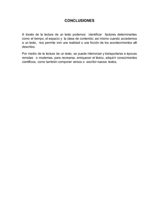 CONCLUSIONES
A través de la lectura de un texto podemos identificar factores determinantes
como el tiempo, el espacio y la clase de contenido; así mismo cuando accedemos
a un texto, nos permite vivir una realidad o una ficción de los acontecimientos allí
descritos.
Por medio de la lectura de un texto, se puede interiorizar y transportarse a épocas
remotas o modernas, para recrearse, enriquecer el léxico, adquirir conocimientos
científicos; como también componer versos o escribir nuevos textos.
 