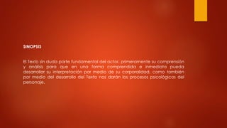 SINOPSIS
El Texto sin duda parte fundamental del actor, primeramente su comprensión
y análisis para que en una forma comprendida e inmediata pueda
desarrollar su interpretación por medio de su corporalidad, como también
por medio del desarrollo del Texto nos darán los procesos psicológicos del
personaje.
 