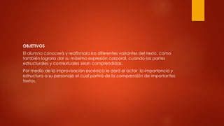 OBJETIVOS
El alumno conocerá y reafirmara las diferentes variantes del texto, como
también lograra dar su máxima expresión corporal, cuando las partes
estructurales y contextuales sean comprendidas.
Por medio de la improvisación escénica le dará el actor la importancia y
estructura a su personaje el cual partirá de la comprensión de importantes
textos.
 