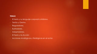 TEMAS
• El texto y su lenguaje corporal cotidiano.
• Textos y Gestos.
• Reguladores.
• Ilustradores.
• Adaptadores.
• El Texto y la Acción
• Acciones Analógicas y fisiológicas en el actor.
 