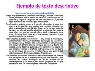Ejemplo de texto descriptivo 
Fragmento de Tormento de Benito Pérez Galdós 
Tengo muy presente la fisonomía del clérigo, a quien vi muchas 
veces paseando por la Ronda de Valencia con los hijos de su 
sobrina, y algunas cargado de una voluminosa y pesada 
capa pluvial en no recuerdo qué procesiones. 
Era delgado y enjuto, como la fruta del algarrobo, la cara tan 
reseca y los carrillos tan vacíos, que cuando chupaba un 
cigarro parecía que los flácidos labios se le metían hasta la 
laringe; los ojos de ardilla, vivísimos y saltones, la estatura 
muy alta, con mucha energía física, ágil y dispuesto para 
todo; de trato llano y festivo, y costumbres tan puras como 
pueden serlo las de un ángel. 
Sabía muchos cuentos y anécdotas mil, reales o inventadas, 
dicharachos de frailes, de soldados, de monjas, de cazadores, 
de navegantes, y de todo ello solía esmaltar su conversación, 
sin excluir el género picante siempre que no lo fuera con 
exceso. Sabía tocar la guitarra, pero rarísima vez cogía en 
sus benditas manos el profano instrumento, como no fuera 
en un arranque de inocente jovialidad para dar gusto a sus 
sobrinas cuando tenían convidados de confianza. 
Este hombre tan bueno revestía su ser comúnmente de formas 
tan estrafalarias en la conversación y en las maneras, que 
muchos no sabían distinguir en él la verdad de la 
extravagancia, y le tenían por menos perfecto de lo que 
realmente era. Un santo chiflado llamábale su sobrino 
 