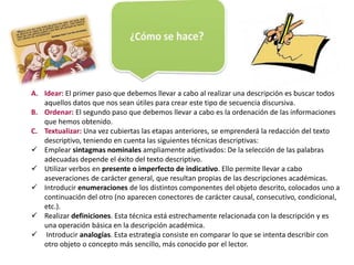 A. Idear: El primer paso que debemos llevar a cabo al realizar una descripción es buscar todos 
aquellos datos que nos sean útiles para crear este tipo de secuencia discursiva. 
B. Ordenar: El segundo paso que debemos llevar a cabo es la ordenación de las informaciones 
que hemos obtenido. 
C. Textualizar: Una vez cubiertas las etapas anteriores, se emprenderá la redacción del texto 
descriptivo, teniendo en cuenta las siguientes técnicas descriptivas: 
 Emplear sintagmas nominales ampliamente adjetivados: De la selección de las palabras 
adecuadas depende el éxito del texto descriptivo. 
 Utilizar verbos en presente o imperfecto de indicativo. Ello permite llevar a cabo 
aseveraciones de carácter general, que resultan propias de las descripciones académicas. 
 Introducir enumeraciones de los distintos componentes del objeto descrito, colocados uno a 
continuación del otro (no aparecen conectores de carácter causal, consecutivo, condicional, 
etc.). 
 Realizar definiciones. Esta técnica está estrechamente relacionada con la descripción y es 
una operación básica en la descripción académica. 
 Introducir analogías. Esta estrategia consiste en comparar lo que se intenta describir con 
otro objeto o concepto más sencillo, más conocido por el lector. 
 