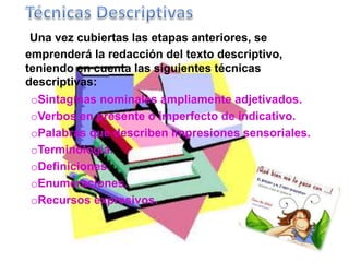 Una vez cubiertas las etapas anteriores, se 
emprenderá la redacción del texto descriptivo, 
teniendo en cuenta las siguientes técnicas 
descriptivas: 
oSintagmas nominales ampliamente adjetivados. 
oVerbos en presente o imperfecto de indicativo. 
oPalabras que describen impresiones sensoriales. 
oTerminología. 
oDefiniciones. 
oEnumeraciones. 
oRecursos expresivos. 
 