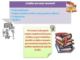 Profusa adjetivación 
Imágenes (auditivas, táctiles, visuales, gustativas, olfativas)· 
Comparaciones 
Metáforas 
Por lo tanto, la descripción 
requiere competencia léxica para 
nombrar, ya que si intentamos 
describir un objeto es necesario 
que conozcamos sus partes y los 
nombres respectivos de cada una 
de ellas. 
 