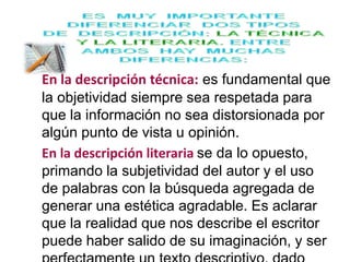 En la descripción técnica: es fundamental que 
la objetividad siempre sea respetada para 
que la información no sea distorsionada por 
algún punto de vista u opinión. 
En la descripción literaria se da lo opuesto, 
primando la subjetividad del autor y el uso 
de palabras con la búsqueda agregada de 
generar una estética agradable. Es aclarar 
que la realidad que nos describe el escritor 
puede haber salido de su imaginación, y ser 
perfectamente un texto descriptivo, dado 
 