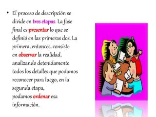 • El proceso de descripción se 
divide en tres etapas. La fase 
final es presentar lo que se 
definió en las primeras dos. La 
primera, entonces, consiste 
en observar la realidad, 
analizando detenidamente 
todos los detalles que podamos 
reconocer para luego, en la 
segunda etapa, 
podamos ordenar esa 
información. 
 