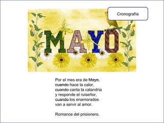 Cronografía

Por el mes era de Mayo,
cuando hace la calor,
cuando canta la calandria
y responde el ruiseñor,
cuando los enamorados
van a servir al amor.
Romance del prisionero.

 