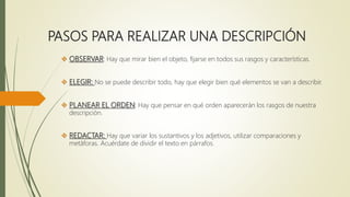 PASOS PARA REALIZAR UNA DESCRIPCIÓN
 OBSERVAR: Hay que mirar bien el objeto, fijarse en todos sus rasgos y características.
 ELEGIR: No se puede describir todo, hay que elegir bien qué elementos se van a describir.
 PLANEAR EL ORDEN: Hay que pensar en qué orden aparecerán los rasgos de nuestra
descripción.
 REDACTAR: Hay que variar los sustantivos y los adjetivos, utilizar comparaciones y
metáforas. Acuérdate de dividir el texto en párrafos.
 
