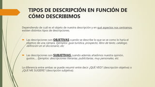TIPOS DE DESCRIPCIÓN EN FUNCIÓN DE
CÓMO DESCRIBIMOS
Dependiendo de cuál es el objeto de nuestra descripción y en qué aspectos nos centramos,
existen distintos tipos de descripciones.
 Las descripciones son OBJETIVAS cuando se describe lo que se ve como lo haría el
objetivo de una cámara. Ejemplos: guía turística, prospecto, libro de texto, catálogo,
definición en el diccionario, etc
 Las descripciones son SUBJETIVAS cuando además añadimos nuestra opinión,
gustos.... Ejemplos: descripciones literarias, publicitarias, muy personales, etc.
La diferencia entre ambas se puede resumir entre decir ¿QUÉ VEO? (descripción objetiva) o
¿QUÉ ME SUGIERE? (descripción subjetiva).
 