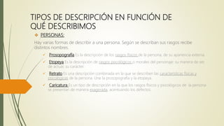 TIPOS DE DESCRIPCIÓN EN FUNCIÓN DE
QUÉ DESCRIBIMOS
 PERSONAS:
Hay varias formas de describir a una persona. Según se describan sus rasgos recibe
distintos nombres.
 Prosopografía Es la descripción de los rasgos físicos de la persona, de su apariencia externa.
 Etopeya Es la descripción de rasgos psicológicos o morales del personaje: su manera de ser,
de actuar, su carácter.
 Retrato Es una descripción combinada en la que se describen las características físicas y
psicológicas de la persona. Une la prosopografía y la etopeya.
 Caricatura Es un tipo de descripción en la que los rasgos físicos y psicológicos de la persona
se presentan de manera exagerada, acentuando los defectos.
 