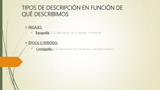 TIPOS DE DESCRIPCIÓN EN FUNCIÓN DE
QUÉ DESCRIBIMOS
 PAISAJES:
 Topografía: Es la descripción de un paisaje o ambiente.
 ÉPOCA O PERIÓDO:
 Cronografía: Es la descripción de una época o periodo histórico.
 
